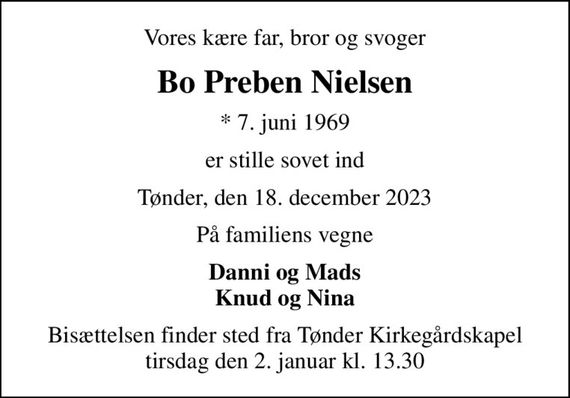 Vores kære far, bror og svoger
Bo Preben Nielsen
* 7. juni 1969
er stille sovet ind
Tønder, den 18. december 2023
På familiens vegne
Danni og Mads Knud og Nina
Bisættelsen finder sted fra Tønder Kirkegårdskapel  tirsdag den 2. januar kl. 13.30