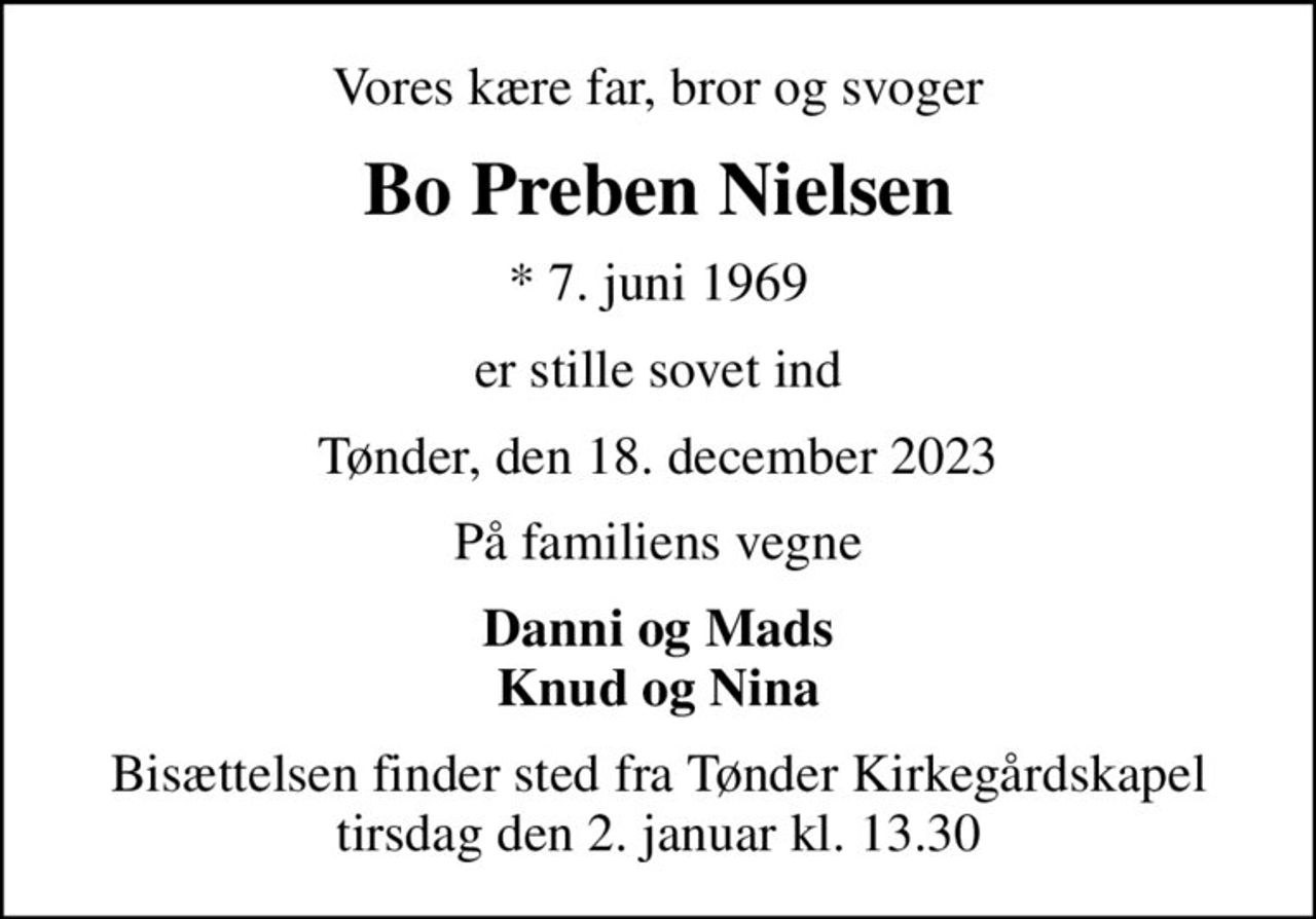 Vores kære far, bror og svoger
Bo Preben Nielsen
* 7. juni 1969
er stille sovet ind
Tønder, den 18. december 2023
På familiens vegne
Danni og Mads Knud og Nina
Bisættelsen finder sted fra Tønder Kirkegårdskapel  tirsdag den 2. januar kl. 13.30