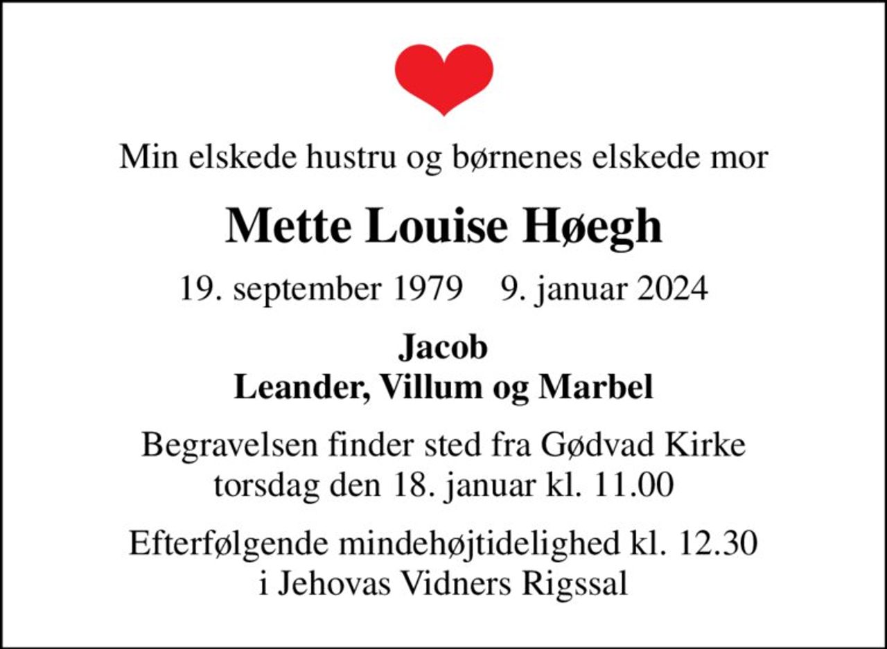 Min elskede hustru og børnenes elskede mor
Mette Louise Høegh
19. september 1979    9. januar 2024
Jacob Leander, Villum og Marbel
Begravelsen finder sted fra Gødvad Kirke  torsdag den 18. januar kl. 11.00 
Efterfølgende mindehøjtidelighed kl. 12.30 i Jehovas Vidners Rigssal