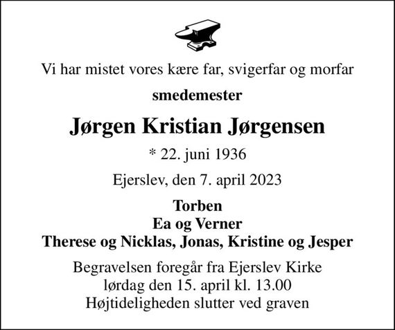 Vi har mistet vores kære far, svigerfar og morfar
smedemester
Jørgen Kristian Jørgensen
* 22. juni 1936
Ejerslev, den 7. april 2023
Torben Ea og Verner Therese og Nicklas, Jonas, Kristine og Jesper
Begravelsen foregår fra Ejerslev Kirke  lørdag den 15. april kl. 13.00  Højtideligheden slutter ved graven