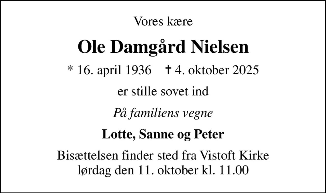 Vores kære
Ole Damgård Nielsen
* 16. april 1936    ✝ 4. oktober 2025
er stille sovet ind
På familiens vegne
Lotte, Sanne og Peter
Bisættelsen finder sted fra Vistoft Kirke  lørdag den 11. oktober kl. 11.00