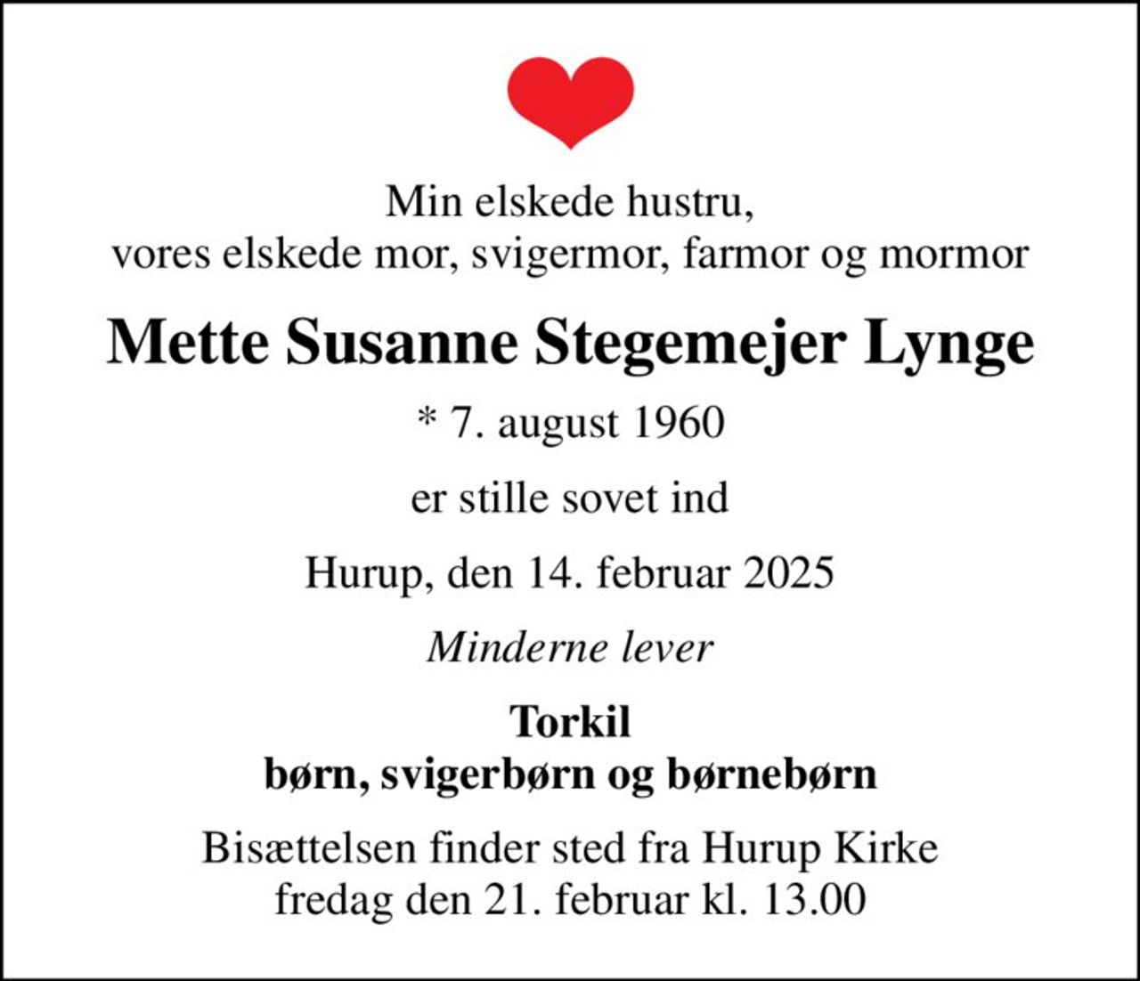 Min elskede hustru, vores elskede mor, svigermor, farmor og mormor
Mette Susanne Stegemejer Lynge
* 7. august 1960
er stille sovet ind
Hurup, den 14. februar 2025
Minderne lever
Torkil børn, svigerbørn og børnebørn
Bisættelsen finder sted fra Hurup Kirke  fredag den 21. februar kl. 13.00