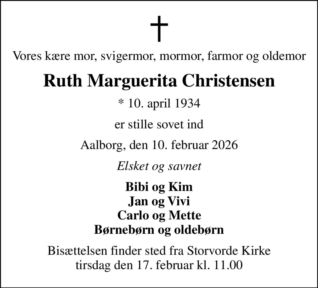 Vores kære mor, svigermor, mormor, farmor og oldemor
Ruth Marguerita Christensen
* 10. april 1934
er stille sovet ind
Aalborg, den 10. februar 2026
Elsket og savnet
Bibi og Kim Jan og Vivi Carlo og Mette Børnebørn og oldebørn
Bisættelsen finder sted fra Storvorde Kirke  tirsdag den 17. februar kl. 11.00
