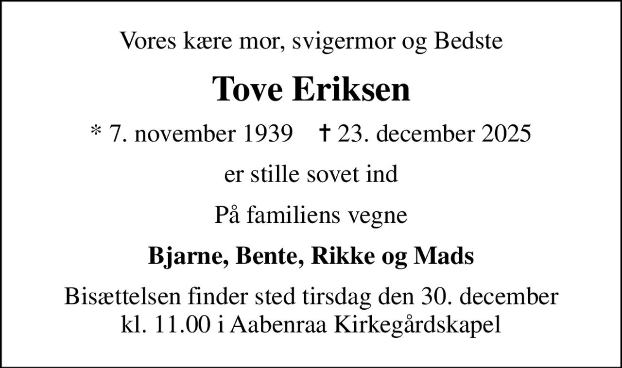 Vores kære mor, svigermor og Bedste
Tove Eriksen
* 7. november 1939    ✝ 23. december 2025
er stille sovet ind
På familiens vegne
Bjarne, Bente, Rikke og Mads
Bisættelsen finder sted tirsdag den 30. december kl. 11.00 i Aabenraa Kirkegårdskapel