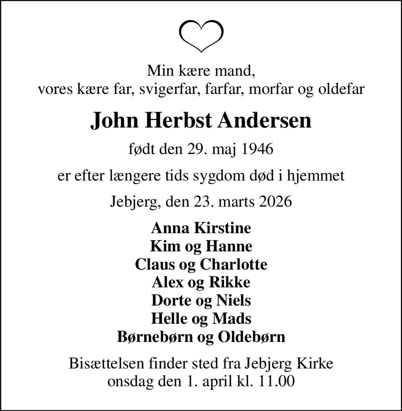 Min kære mand, vores kære far, svigerfar, farfar, morfar og oldefar
John Herbst Andersen
født den 29. maj 1946
er efter længere tids sygdom død i hjemmet
Jebjerg, den 23. marts 2026
Anna Kirstine Kim og Hanne Claus og Charlotte Alex og Rikke Dorte og Niels Helle og Mads Børnebørn og Oldebørn
Bisættelsen finder sted fra Jebjerg Kirke  onsdag den 1. april kl. 11.00