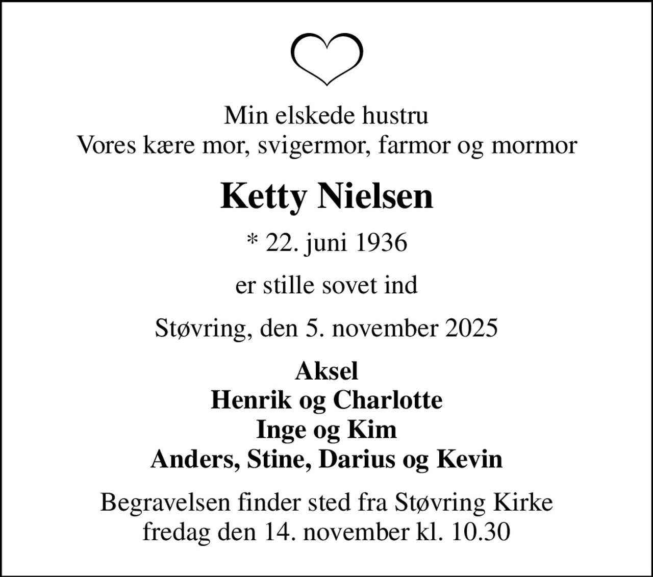 Min elskede hustru Vores kære mor, svigermor, farmor og mormor
Ketty Nielsen
* 22. juni 1936
er stille sovet ind
Støvring, den 5. november 2025
Aksel Henrik og Charlotte Inge og Kim Anders, Stine, Darius og Kevin
Begravelsen finder sted fra Støvring Kirke  fredag den 14. november kl. 10.30