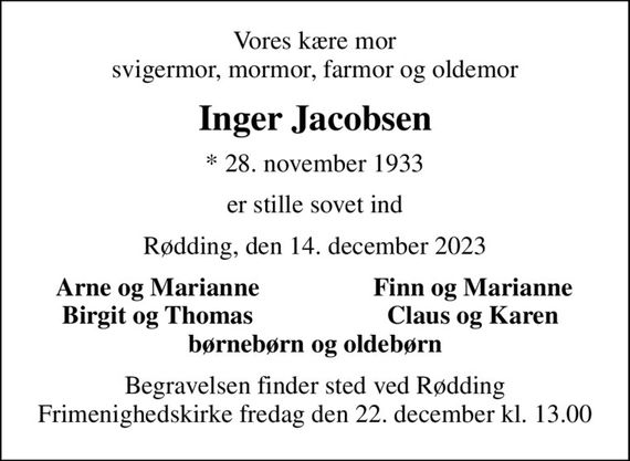 Vores kære mor svigermor, mormor, farmor og oldemor
Inger Jacobsen
* 28. november 1933
er stille sovet ind
Rødding, den 14. december 2023
Arne og Marianne
Finn og Marianne
Birgit og Thomas
Claus og Karen
Begravelsen finder sted ved Rødding Frimenighedskirke  fredag den 22. december kl. 13.00