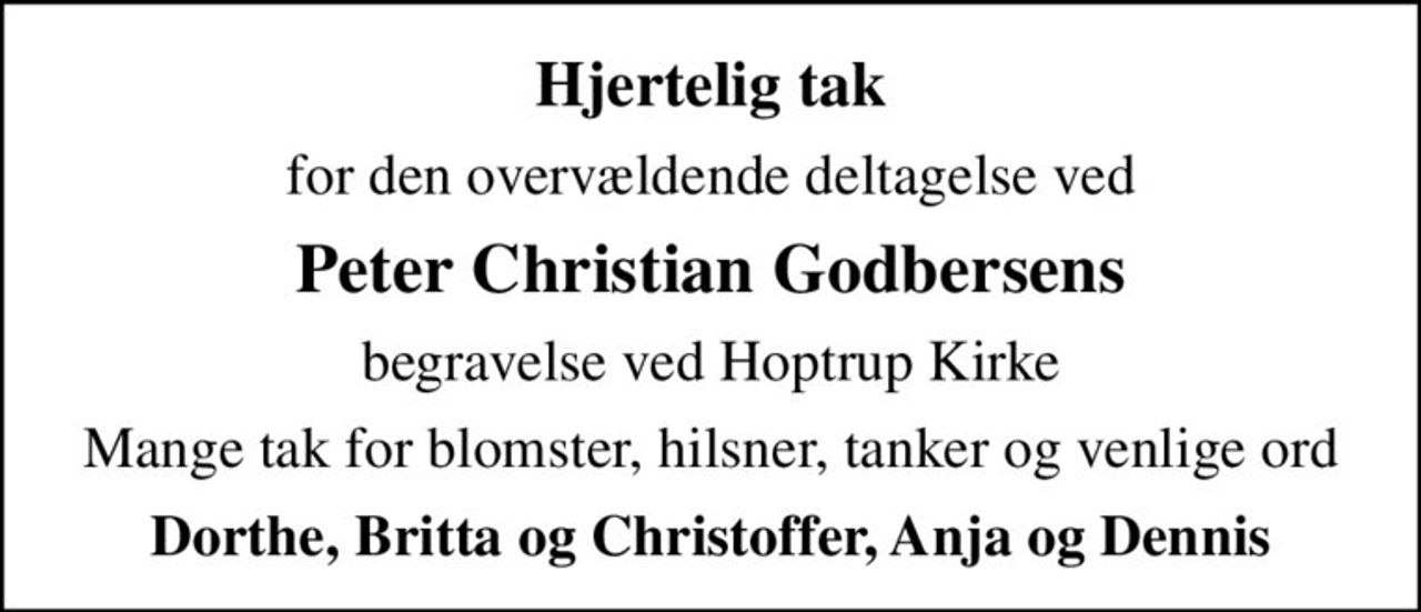 Hjertelig tak
for den overvældende deltagelse ved
Peter Christian Godbersens
begravelse ved Hoptrup Kirke
Mange tak for blomster, hilsner, tanker og venlige ord
Dorthe, Britta og Christoffer, Anja og Dennis