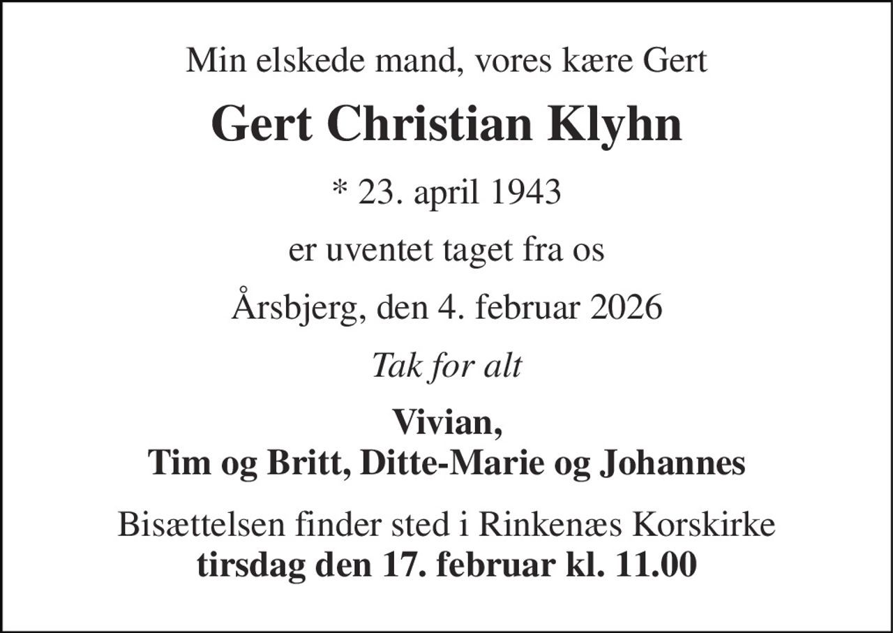 Min elskede mand, vores kære Gert 
Gert Christian Klyhn 
* 23. april 1943 
er uventet taget fra os 
Årsbjerg, den 4. februar 2026 
Tak for alt 
Vivian, Tim og Britt, Ditte-Marie og Johannes 
Bisættelsen finder sted i Rinkenæs Korskirke tirsdag den 17. februar kl. 11.00