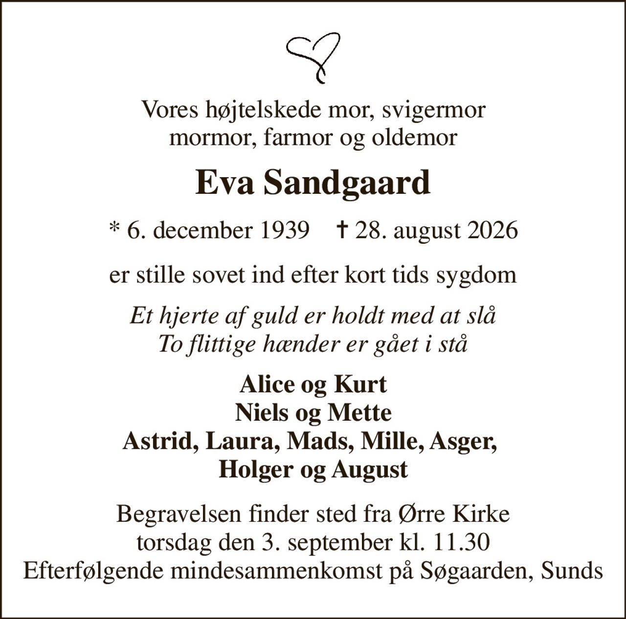 Vores højtelskede mor, svigermor mormor, farmor og oldemor 
Eva Sandgaard 
★​ 6. december 1939​    ✝​ 28. august 2026 
er stille sovet ind efter kort tids sygdom 
Et hjerte af guld er holdt med at slå To flittige hænder er gået i stå 
Alice og Kurt Niels og Mette Astrid, Laura, Mads, Mille, Asger,  Holger og August 
Begravelsen finder sted fra Ørre Kirke torsdag den 3. september kl. 11.30 Efterfølgende mindesammenkomst på Søgaarden, Sunds