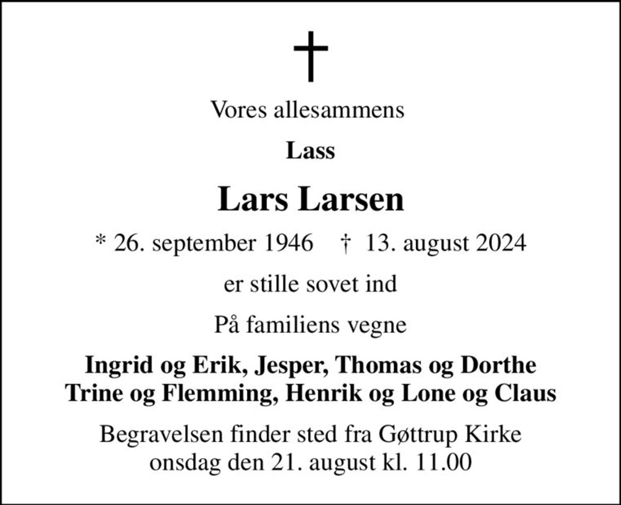 Vores allesammens 
Lass
Lars Larsen
* 26. september 1946    ✝ 13. august 2024
er stille sovet ind
På familiens vegne
Ingrid og Erik, Jesper, Thomas og Dorthe Trine og Flemming, Henrik og Lone og Claus
Begravelsen finder sted fra Gøttrup Kirke  onsdag den 21. august kl. 11.00