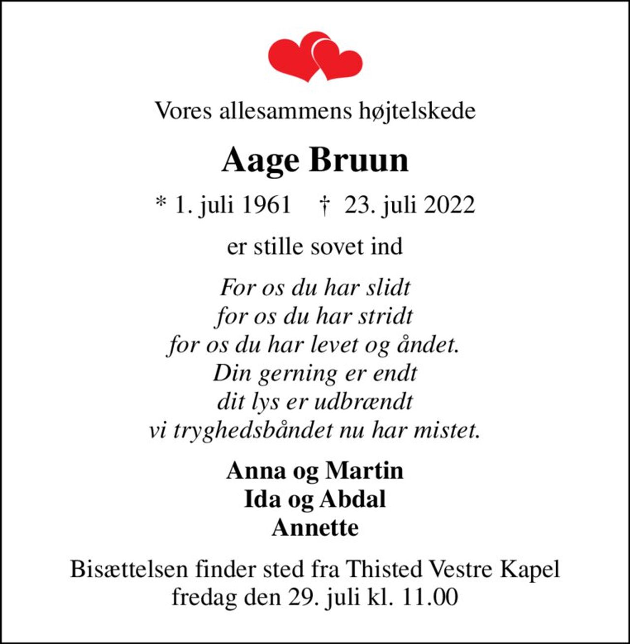 Vores allesammens højtelskede
Aage Bruun
* 1. juli 1961    ✝ 23. juli 2022
er stille sovet ind
For os du har slidt for os du har stridt for os du har levet og åndet. Din gerning er endt dit lys er udbrændt vi tryghedsbåndet nu har mistet.
Anna og Martin Ida og Abdal Annette
Bisættelsen finder sted fra Thisted Vestre Kapel  fredag den 29. juli kl. 11.00