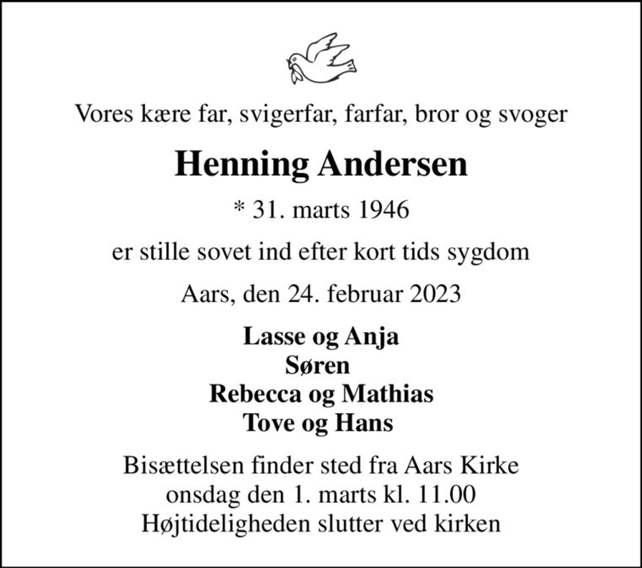 Vores kære far, svigerfar, farfar, bror og svoger
Henning Andersen
* 31. marts 1946
er stille sovet ind efter kort tids sygdom
Aars, den 24. februar 2023
Lasse og Anja Søren  Rebecca og Mathias Tove og Hans 
Bisættelsen finder sted fra Aars Kirke  onsdag den 1. marts kl. 11.00  Højtideligheden slutter ved kirken