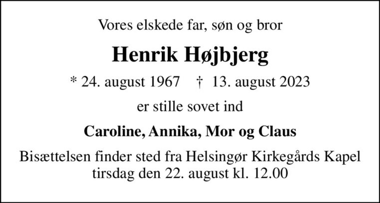 Vores elskede far, søn og bror
Henrik Højbjerg
* 24. august 1967    ✝ 13. august 2023
er stille sovet ind
Caroline, Annika, Mor og Claus
OBS! Ny dato for bisættelse
Bisættelsen finder sted fra Helsingør Kirkegårds Kapel  tirsdag den 22. august kl. 12.00