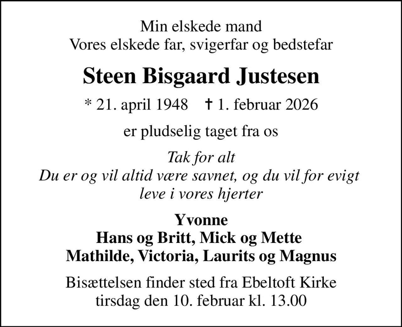 Min elskede mand Vores elskede far, svigerfar og bedstefar
Steen Bisgaard Justesen
* 21. april 1948    ✝ 1. februar 2026
er pludselig taget fra os
Tak for alt Du er og vil altid være savnet, og du vil for evigt  leve i vores hjerter
Yvonne Hans og Britt, Mick og Mette  Mathilde, Victoria, Laurits og Magnus
Bisættelsen finder sted fra Ebeltoft Kirke  tirsdag den 10. februar kl. 13.00