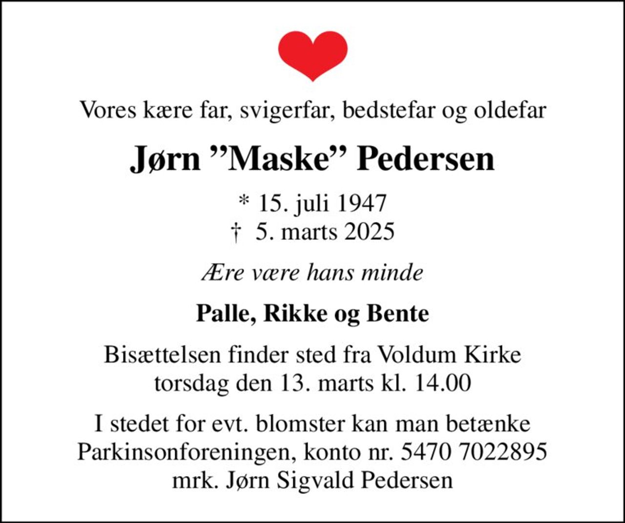 Vores kære far, svigerfar, bedstefar og oldefar
Jørn Maske Pedersen
* 15. juli 1947
						✝ 5. marts 2025
Ære være hans minde
Palle, Rikke og Bente
Bisættelsen finder sted fra Voldum Kirke  torsdag den 13. marts kl. 14.00 
I stedet for evt. blomster kan man betænke
					Parkinsonforeningen kontonr.54707022895mrk. Jørn
					Sigvald Pedersen