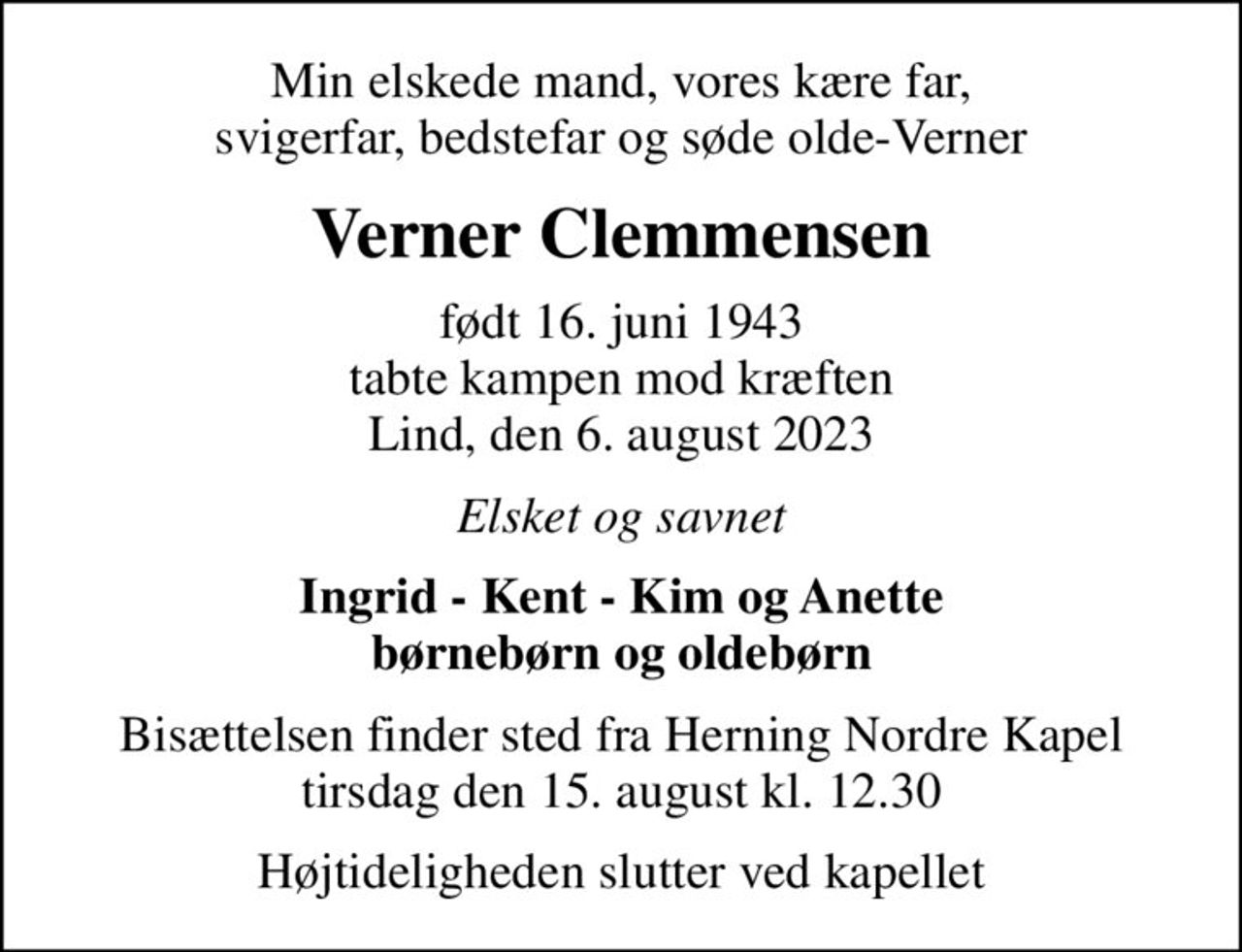 Min elskede mand, vores kære far, svigerfar, bedstefar og søde olde-Verner
Verner Clemmensen
født 16. juni 1943 tabte kampen mod kræften Lind, den 6. august 2023
Elsket og savnet
Ingrid - Kent - Kim og Anette børnebørn og oldebørn
Bisættelsen finder sted fra Herning Nordre Kapel  tirsdag den 15. august kl. 12.30 
Højtideligheden slutter ved kapellet