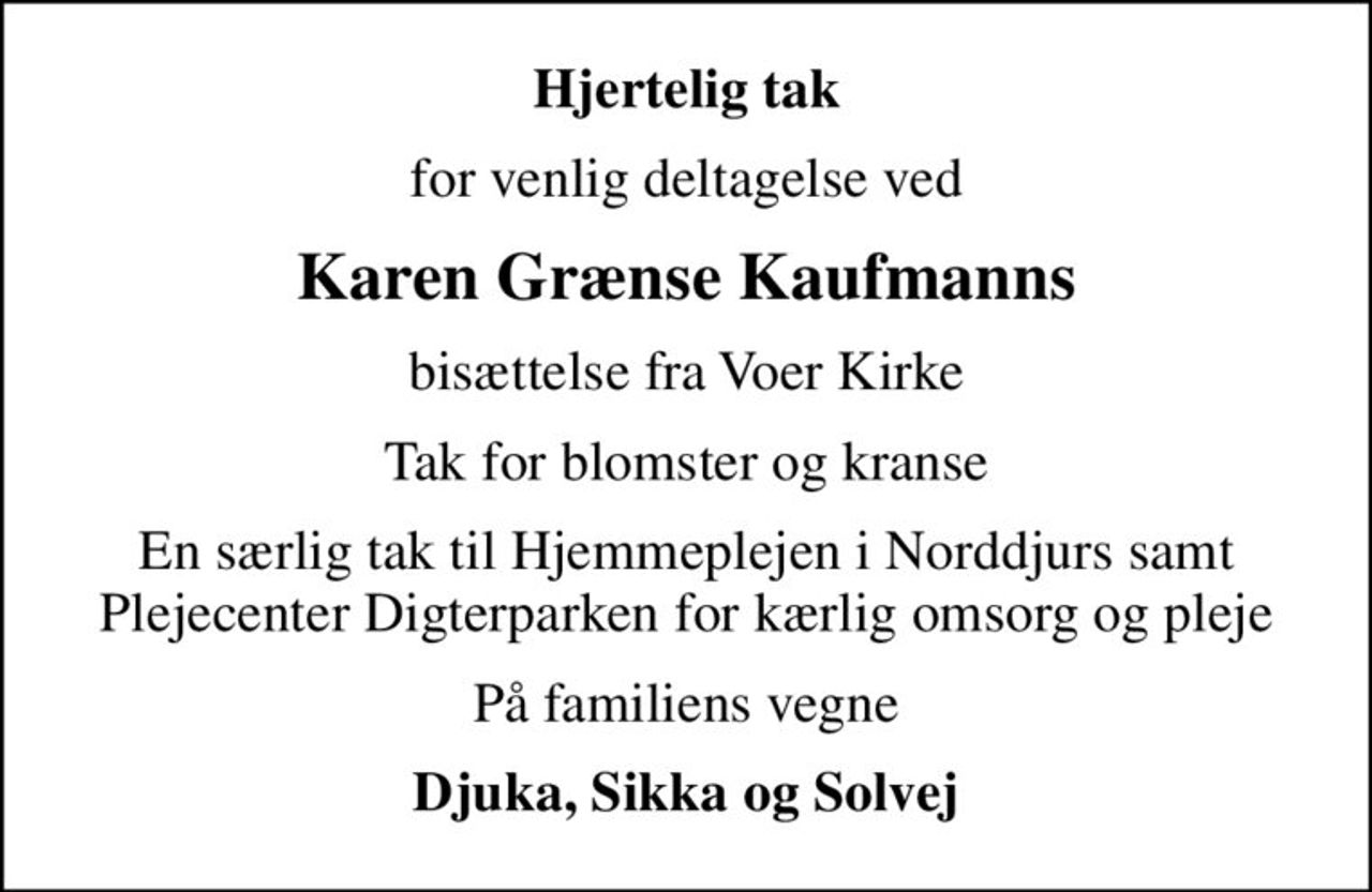 Hjertelig tak
for venlig deltagelse ved
Karen Grænse Kaufmanns
bisættelse fra Voer Kirke
Tak for blomster og kranse
En særlig tak til Hjemmeplejen i Norddjurs samt Plejecenter Digterparken for kærlig omsorg og pleje
På familiens vegne
Djuka, Sikka og Solvej