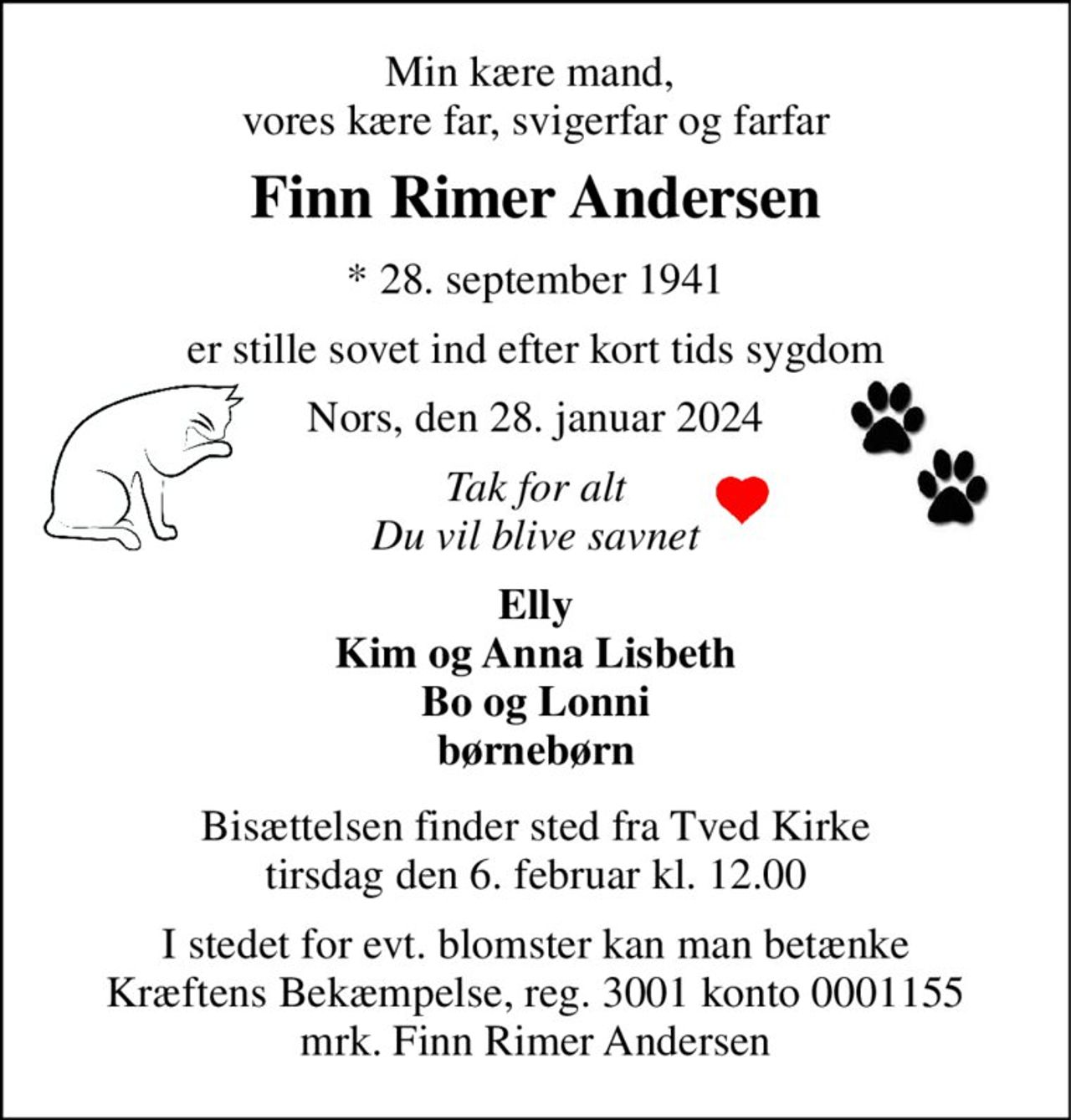 Min kære mand,  vores kære far, svigerfar og farfar 
Finn Rimer Andersen 
*​ 28. september 1941 
er stille sovet ind efter kort tids sygdom 
Nors, den 28. januar 2024 
Tak for alt Du vil blive savnet 
Elly Kim og Anna Lisbeth Bo og Lonni børnebørn 
Bisættelsen​ finder sted fra Tved Kirke​ tirsdag den 6. februar​ kl. 12.00