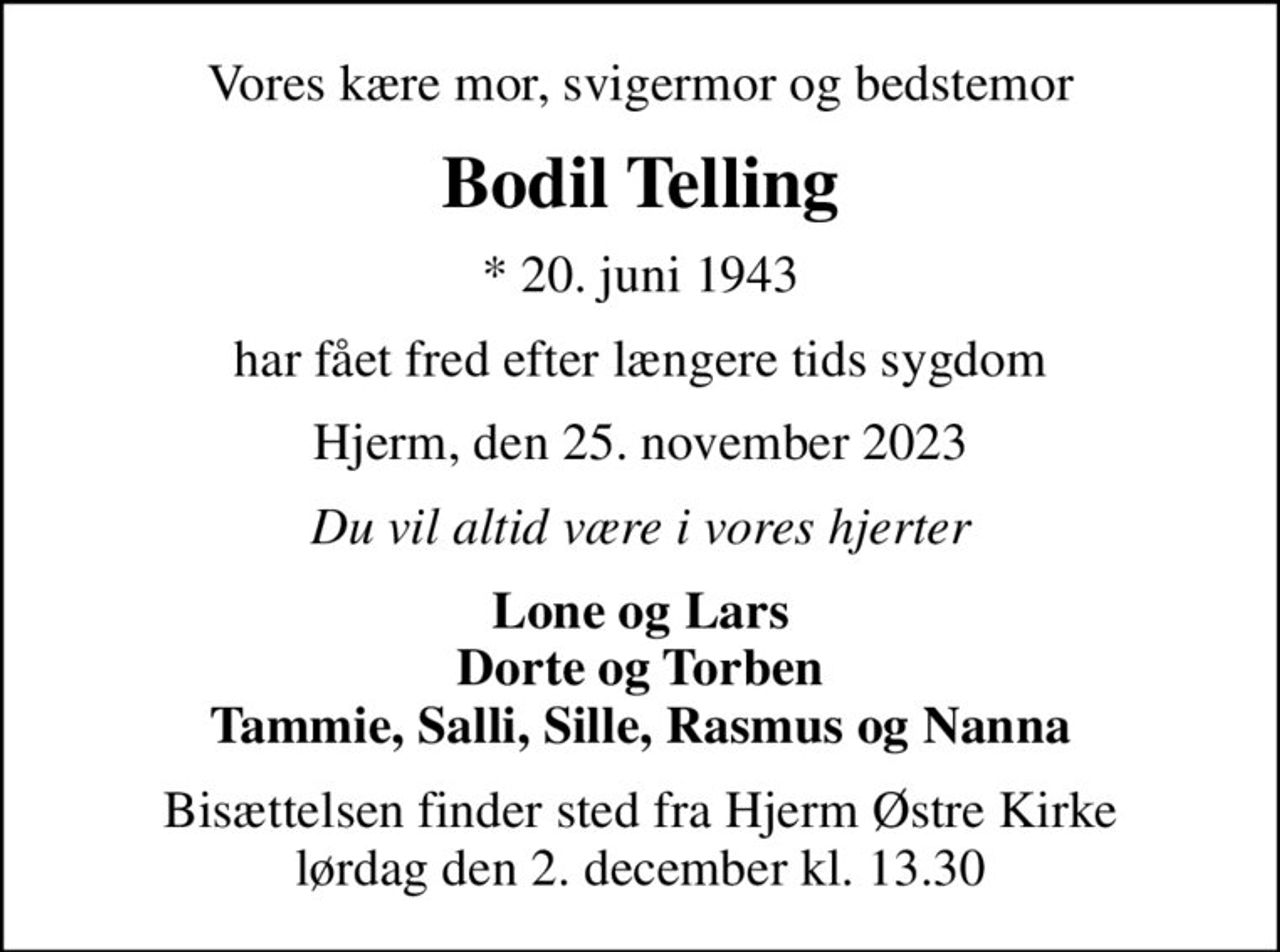 Vores kære mor, svigermor og bedstemor
Bodil Telling
* 20. juni 1943
har fået fred efter længere tids sygdom
Hjerm, den 25. november 2023
Du vil altid være i vores hjerter
Lone og Lars Dorte og Torben Tammie, Salli, Sille, Rasmus og Nanna
Bisættelsen finder sted fra Hjerm Østre Kirke  lørdag den 2. december kl. 13.30