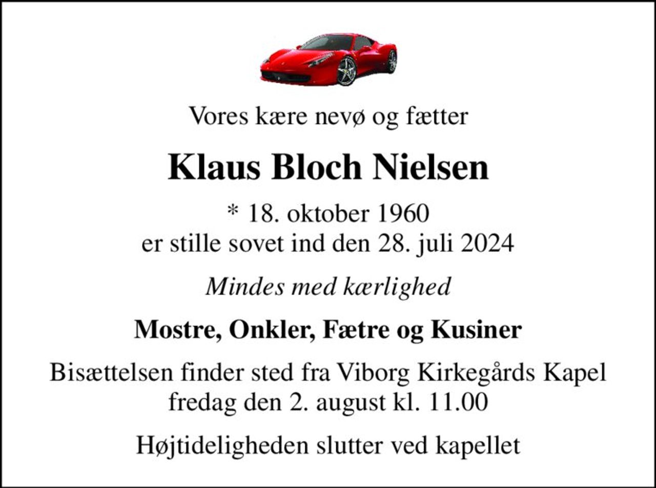 Vores kære nevø og fætter
Klaus Bloch Nielsen
* 18. oktober 1960 er stille sovet ind den 28. juli 2024
Mindes med kærlighed
Mostre, Onkler, Fætre og Kusiner
Bisættelsen finder sted fra Viborg Kirkegårds Kapel fredag den 2. august kl. 11.00
Højtideligheden slutter ved kapellet