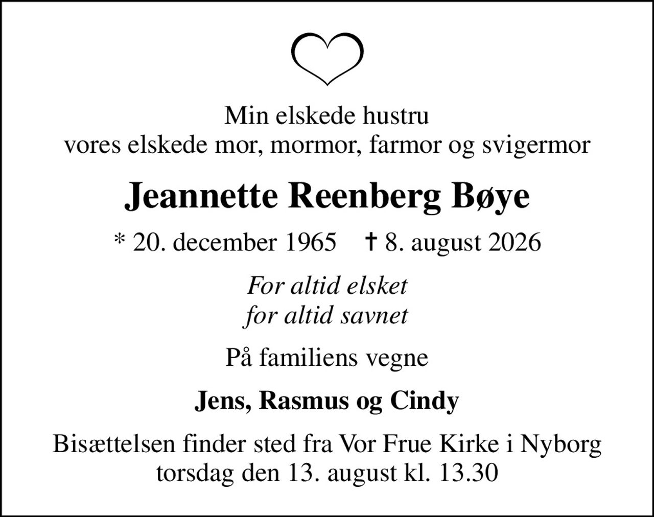 Min elskede hustru vores elskede mor, mormor, farmor og svigermor
Jeannette Reenberg Bøye
* 20. december 1965    ✝ 8. august 2026
For altid elsket for altid savnet
På familiens vegne
Jens, Rasmus og Cindy
Bisættelsen finder sted fra Vor Frue Kirke i Nyborg  torsdag den 13. august kl. 13.30