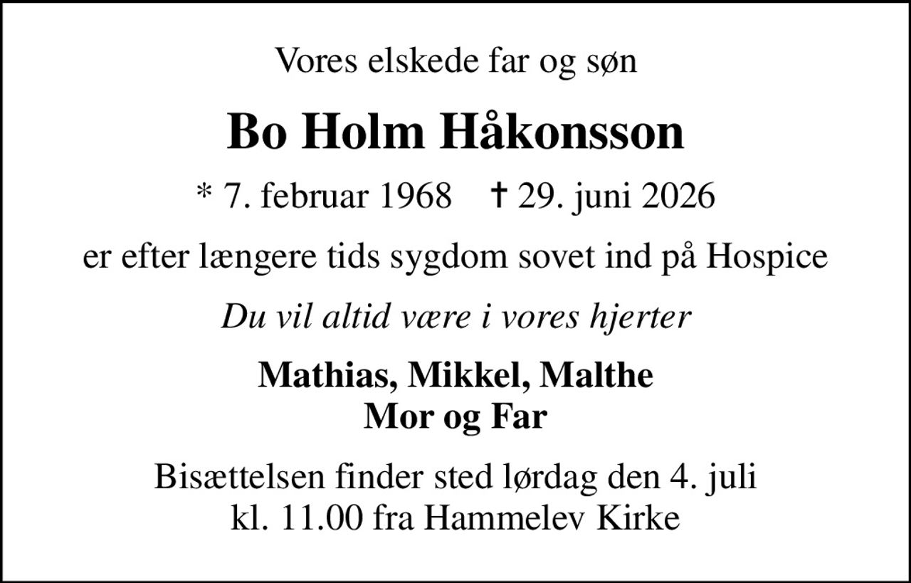 Vores elskede far og søn
Bo Holm Håkonsson
* 7. februar 1968    ✝ 29. juni 2026
er efter længere tids sygdom sovet ind på Hospice
Du vil altid være i vores hjerter
Mathias, Mikkel, Malthe Mor og Far
Bisættelsen finder sted lørdag den 4. juli kl. 11.00 fra Hammelev Kirke