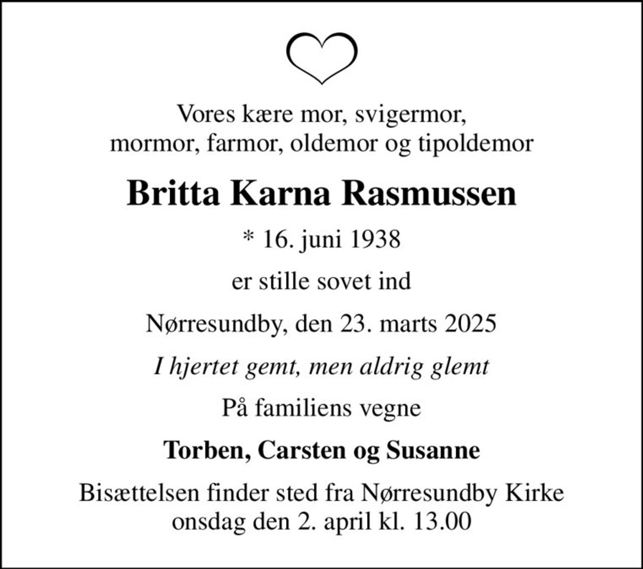 Vores kære mor, svigermor, mormor, farmor, oldemor og tipoldemor
Britta Karna Rasmussen
* 16. juni 1938
er stille sovet ind
Nørresundby, den 23. marts 2025
I hjertet gemt, men aldrig glemt
På familiens vegne
Torben, Carsten og Susanne
Bisættelsen finder sted fra Nørresundby Kirke  onsdag den 2. april kl. 13.00
