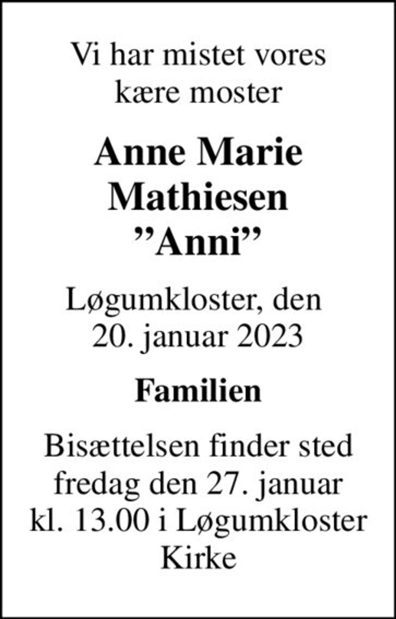 Vi har mistet vores kære moster
Anne Marie Mathiesen Anni
Løgumkloster, den  20. januar 2023
Familien
Bisættelsen finder sted fredag den 27. januar kl. 13.00 i Løgumkloster Kirke