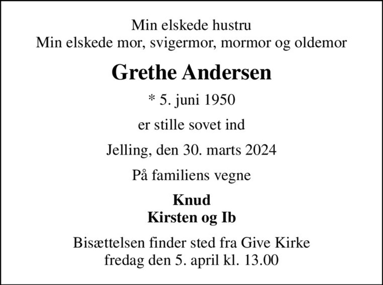 Min elskede hustru Min elskede mor, svigermor, mormor og oldemor
Grethe Andersen
* 5. juni 1950
er stille sovet ind
Jelling, den 30. marts 2024
På familiens vegne
Knud Kirsten og Ib
Bisættelsen finder sted fra Give Kirke  fredag den 5. april kl. 13.00