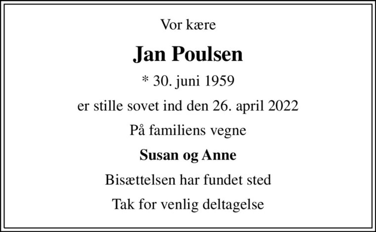 Vor kære
Jan Poulsen
* 30. juni 1959
er stille sovet ind den 26. april 2022
På familiens vegne
Susan og Anne
Bisættelsen har fundet sted
Tak for venlig deltagelse