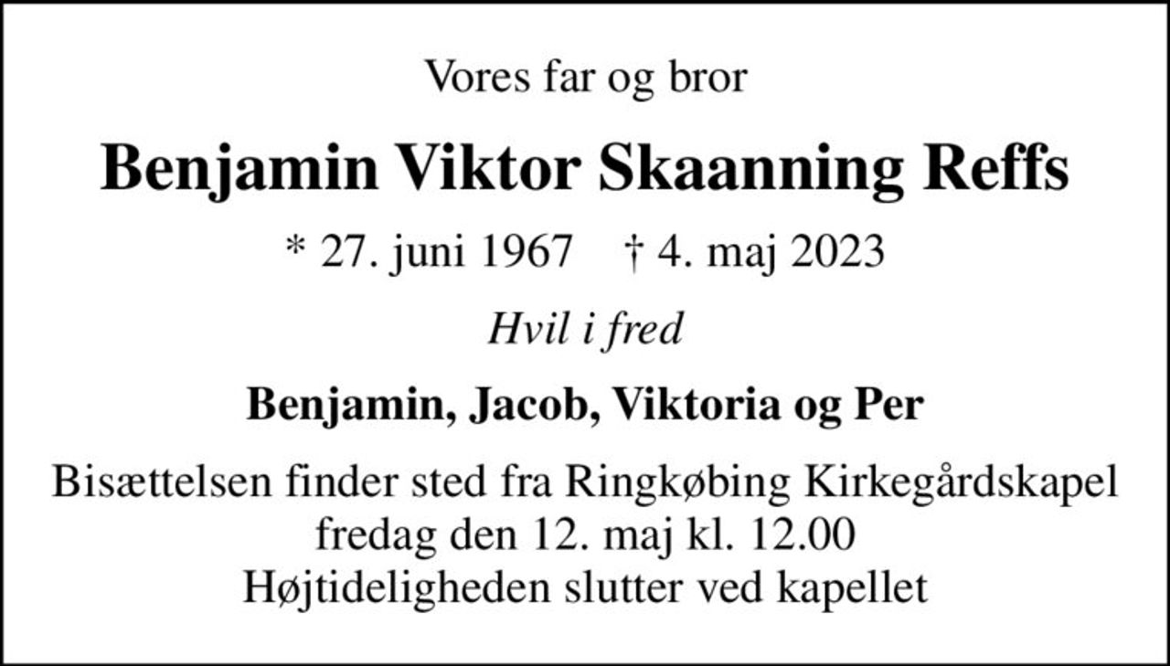 Vores far og bror
Benjamin Viktor Skaanning Reffs
* 27. juni 1967    ✝ 4. maj 2023
Hvil i fred
Benjamin, Jacob, Viktoria og Per
Bisættelsen finder sted fra Ringkøbing Kirkegårdskapel  fredag den 12. maj kl. 12.00  Højtideligheden slutter ved kapellet