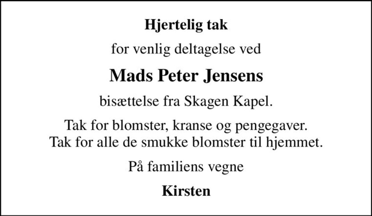 Hjertelig tak
for venlig deltagelse ved
Mads Peter Jensens
bisættelse fra Skagen Kapel.
Tak for blomster, kranse og pengegaver. Tak for alle de smukke blomster til hjemmet.
På familiens vegne
Kirsten