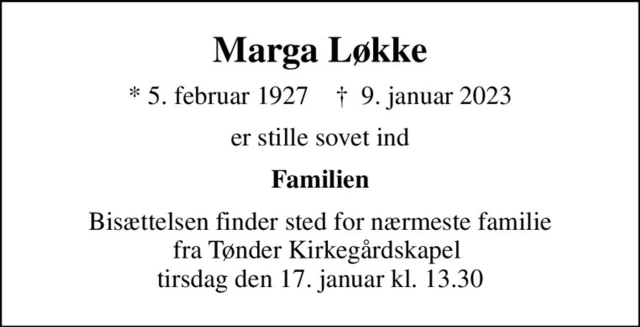 Marga Løkke
* 5. februar 1927    ✝ 9. januar 2023
er stille sovet ind
Familien
Bisættelsen finder sted for nærmeste familie fra Tønder Kirkegårdskapel  tirsdag den 17. januar kl. 13.30
