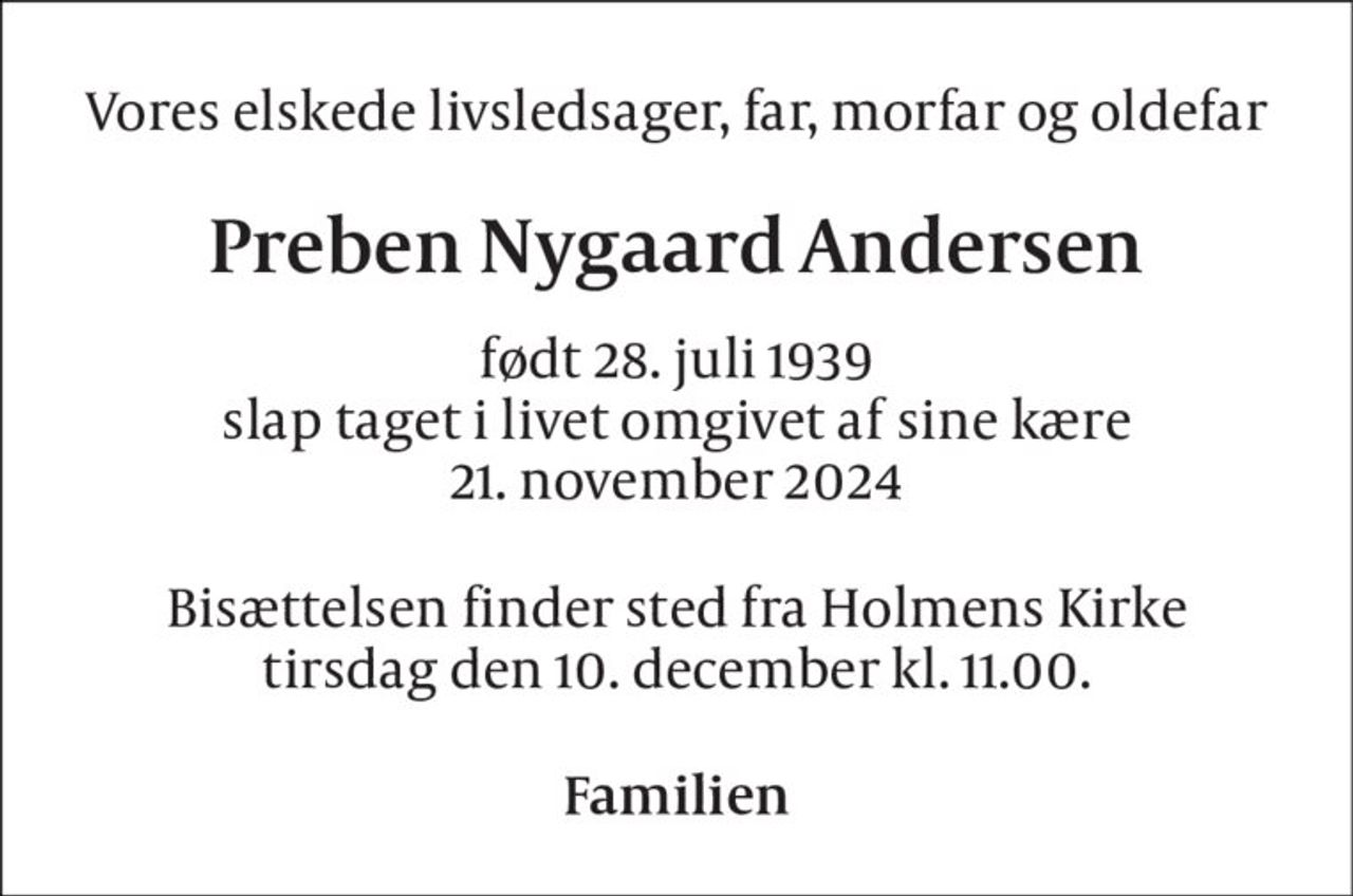 Vores elskede livsledsager, far, morfar og oldefar 
Preben Nygaard Andersen 
født 28. juli 1939 slap taget i livet omgivet af sine kære 21. november 2024 
Bisættelsen finder sted fra Holmens Kirke tirsdag den 10. december kl. 11.00. 
Familien
