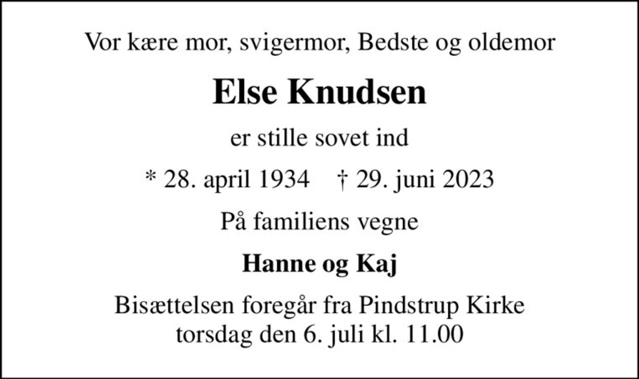 Vor kære mor, svigermor, Bedste og oldemor
Else Knudsen
er stille sovet ind
* 28. april 1934    ✝ 29. juni 2023
På familiens vegne
Hanne og Kaj
Bisættelsen foregår fra Pindstrup Kirke  torsdag den 6. juli kl. 11.00