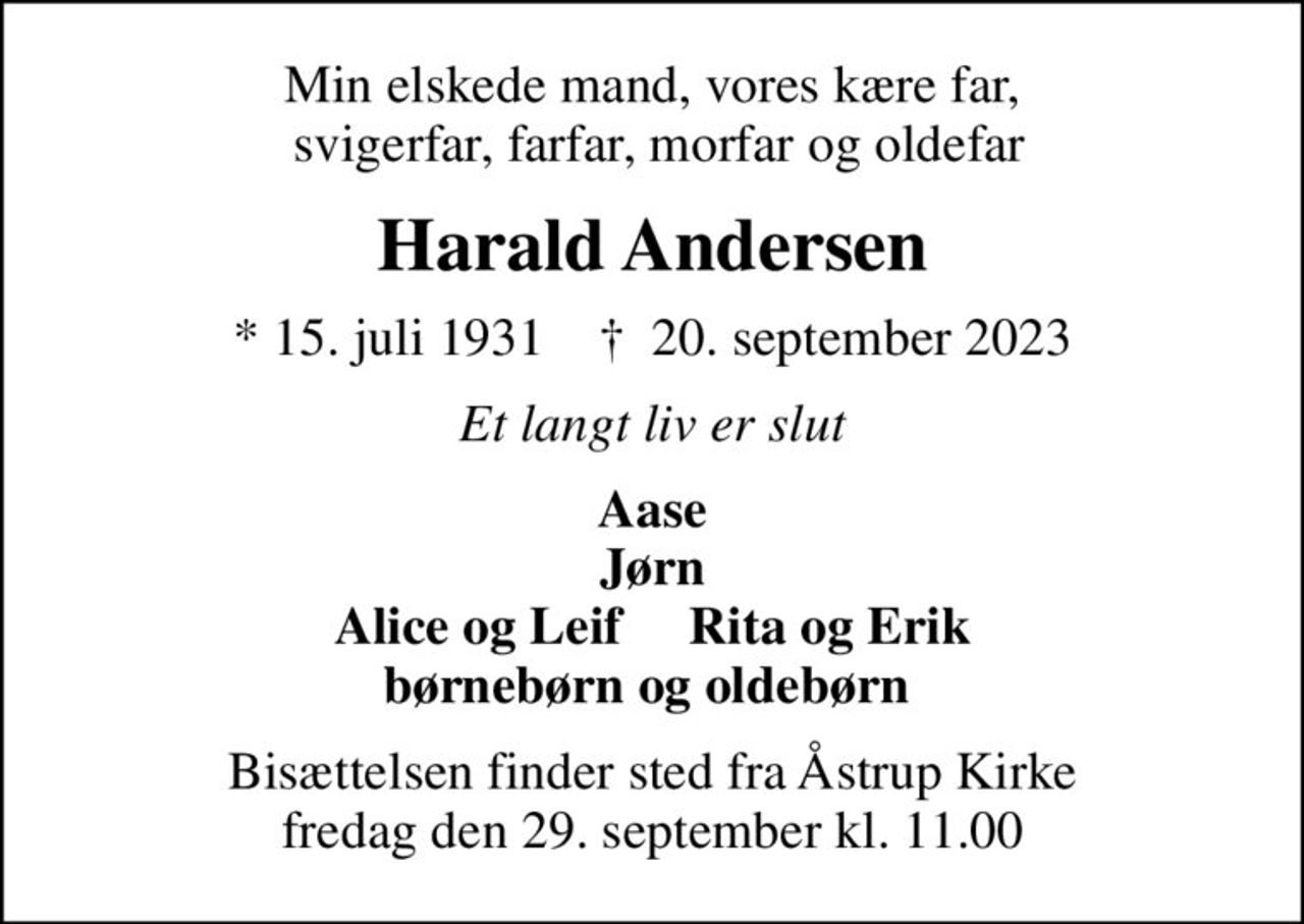 Min elskede mand, vores kære far,  svigerfar, farfar, morfar og oldefar
Harald Andersen
* 15. juli 1931    ✝ 20. september 2023
Et langt liv er slut
Aase Jørn Alice og Leif     Rita og Erik børnebørn og oldebørn 
Bisættelsen finder sted fra Åstrup Kirke  fredag den 29. september kl. 11.00