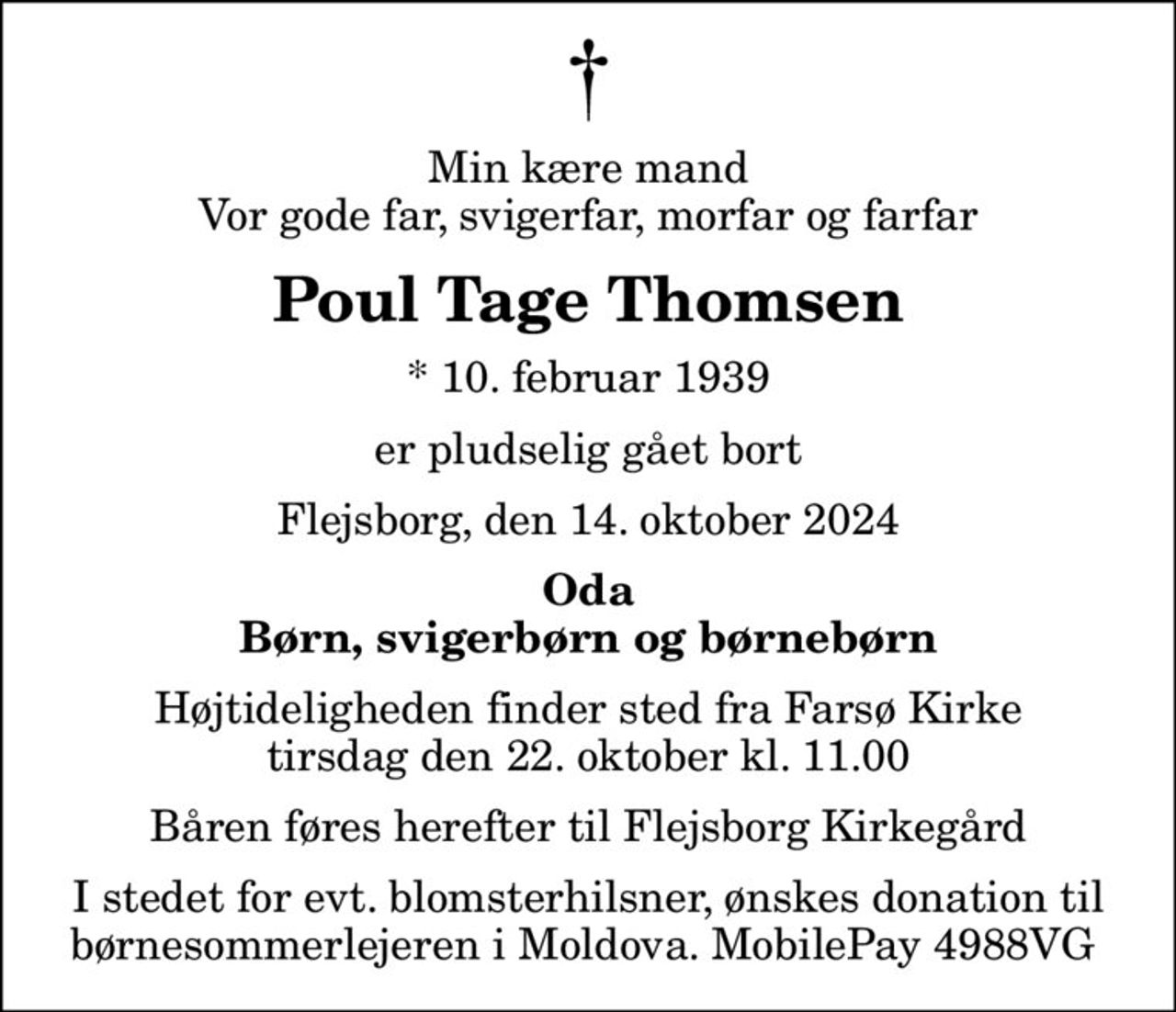 Min kære mand Vor gode far, svigerfar, morfar og farfar
Poul Tage Thomsen
* 10. februar 1939
er pludselig gået bort
Flejsborg, den 14. oktober 2024
Oda Børn, svigerbørn og børnebørn
Højtideligheden finder sted fra Farsø Kirke  tirsdag den 22. oktober kl. 11.00  Båren føres herefter til Flejsborg Kirkegård
I stedet for evt. blomsterhilsner, ønskes donation til børnesommerlejeren i Moldova. MobilePay 4988VG