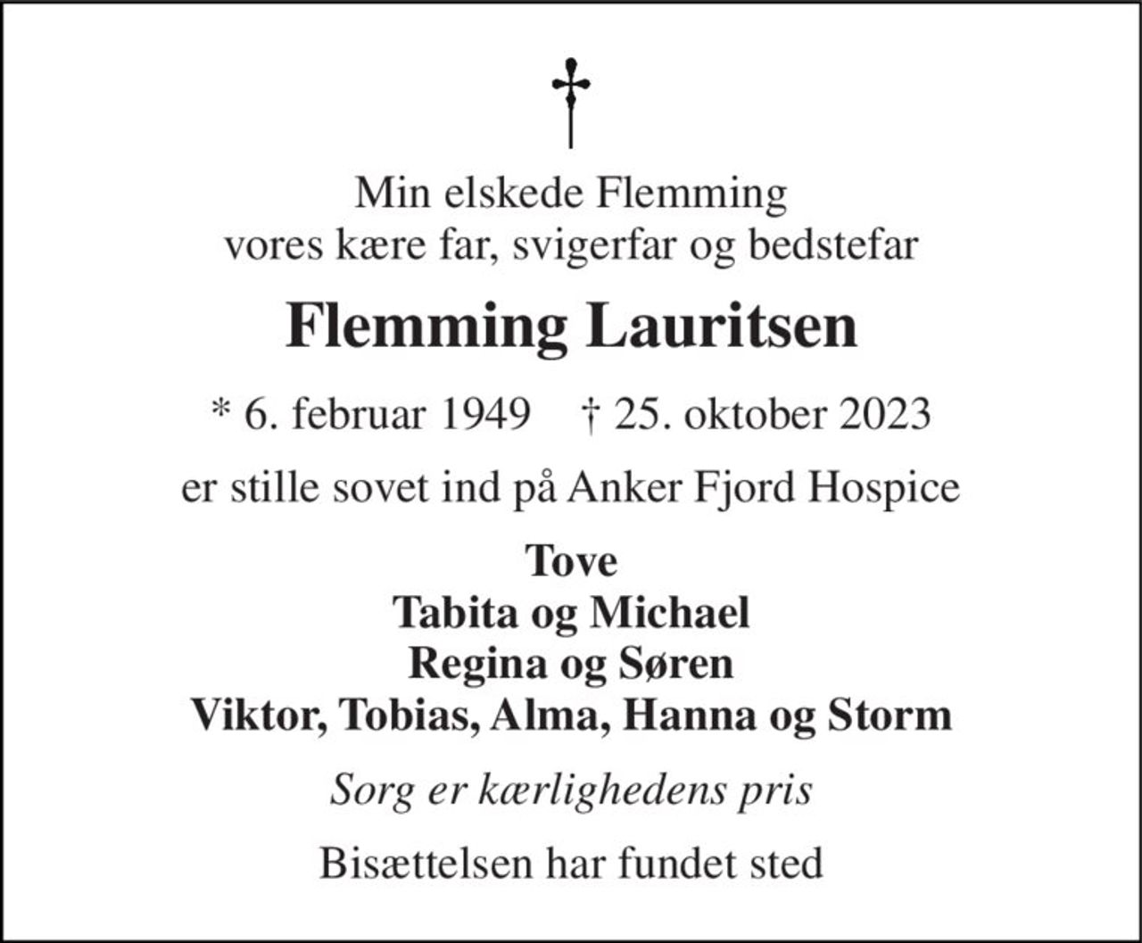 Min elskede Flemming vores kære far, svigerfar og bedstefar 
Flemming Lauritsen 
* 6. februar 1949    † 25. oktober 2023 
er stille sovet ind på Anker Fjord Hospice 
Tove Tabita og Michael Regina og Søren Viktor, Tobias, Alma, Hanna og Storm 
Sorg er kærlighedens pris 
Bisættelsen har fundet sted