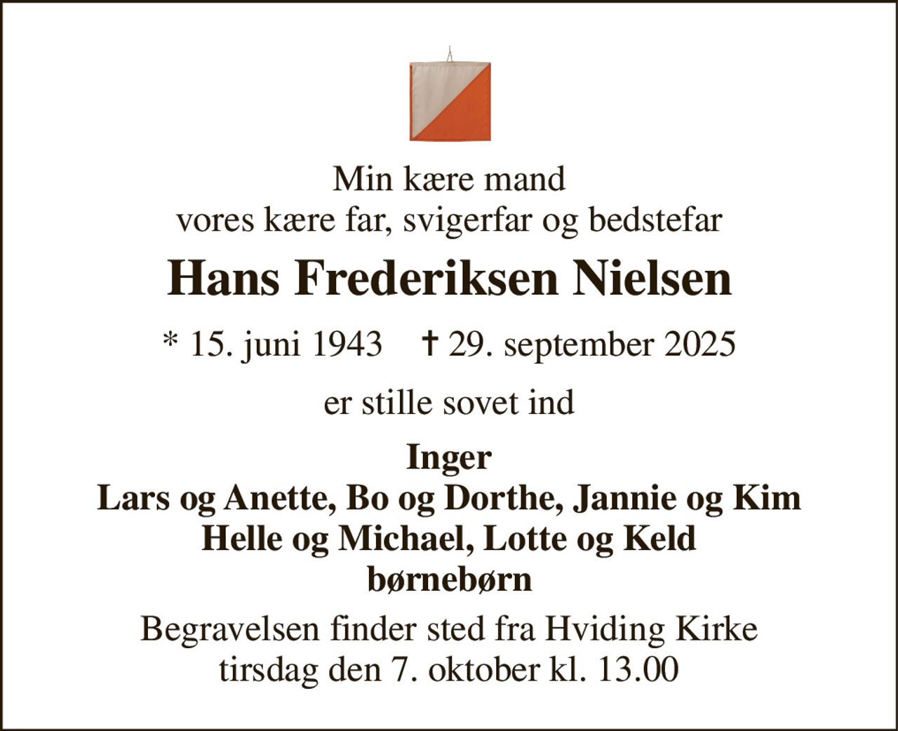 Min kære mand vores kære far, svigerfar og bedstefar 
Hans Frederiksen Nielsen 
*​ 15. juni 1943​    ✝​ 29. september 2025 
er stille sovet ind 
Inger Lars og Anette, Bo og Dorthe, Jannie og Kim Helle og Michael, Lotte og Keld børnebørn 
Begravelsen​ finder sted fra Hviding Kirke​ tirsdag den 7. oktober​ kl. 13.00