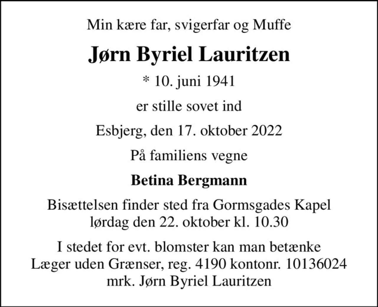 Min kære far, svigerfar og Muffe
Jørn Byriel Lauritzen
* 10. juni 1941
er stille sovet ind
Esbjerg, den 17. oktober 2022
På familiens vegne
Betina Bergmann
Bisættelsen finder sted fra Gormsgades Kapel  lørdag den 22. oktober kl. 10.30 
I stedet for evt. blomster kan man betænke
					Læger uden Grænser reg.4190kontonr.10136024mrk. Jørn
					Byriel Lauritzen