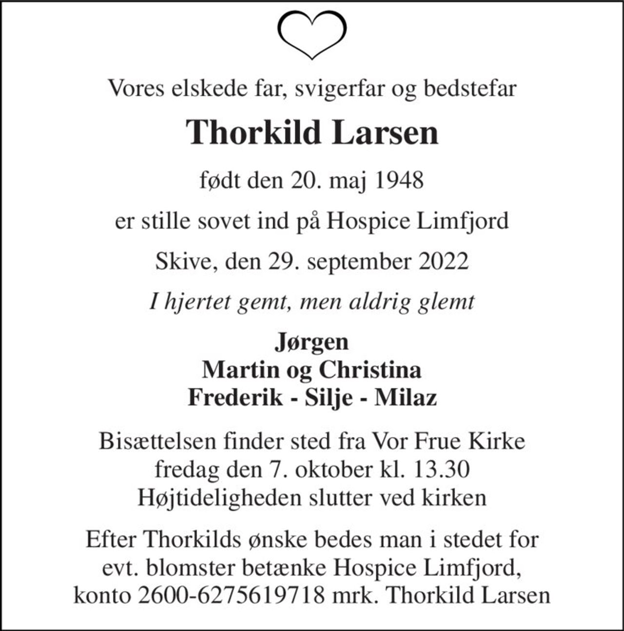 Vores elskede far, svigerfar og bedstefar 
Thorkild Larsen 
født den 20. maj 1948 
er stille sovet ind på Hospice Limfjord 
Skive, den 29. september 2022 
I hjertet gemt, men aldrig glemt 
Jørgen Martin og Christina Frederik - Silje - Milaz 
Bisættelsen finder sted fra Vor Frue Kirke fredag den 7. oktober kl. 13.30 Højtideligheden slutter ved kirken 
Efter Thorkilds ønske bedes man i stedet for evt. blomster betænke Hospice Limfjord, konto 2600-6275619718 mrk. Thorkild Larsen