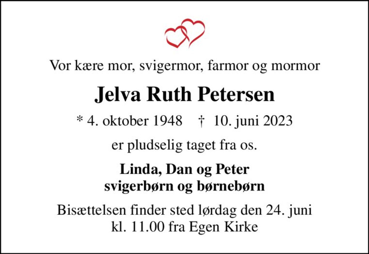 Vor kære mor, svigermor, farmor og mormor
Jelva Ruth Petersen
* 4. oktober 1948    ✝ 10. juni 2023
er pludselig taget fra os.
Linda, Dan og Peter svigerbørn og børnebørn
Bisættelsen finder sted lørdag den 24. juni kl. 11.00 fra Egen Kirke