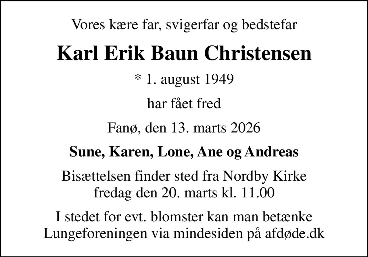 Vores kære far, svigerfar og bedstefar
Karl Erik Baun Christensen
* 1. august 1949
har fået fred
Fanø, den 13. marts 2026
Sune, Karen, Lone, Ane og Andreas
Bisættelsen finder sted fra Nordby Kirke  fredag den 20. marts kl. 11.00 
I stedet for evt. blomster kan man betænke
					Lungeforeningen via mindesiden på afdøde.dk