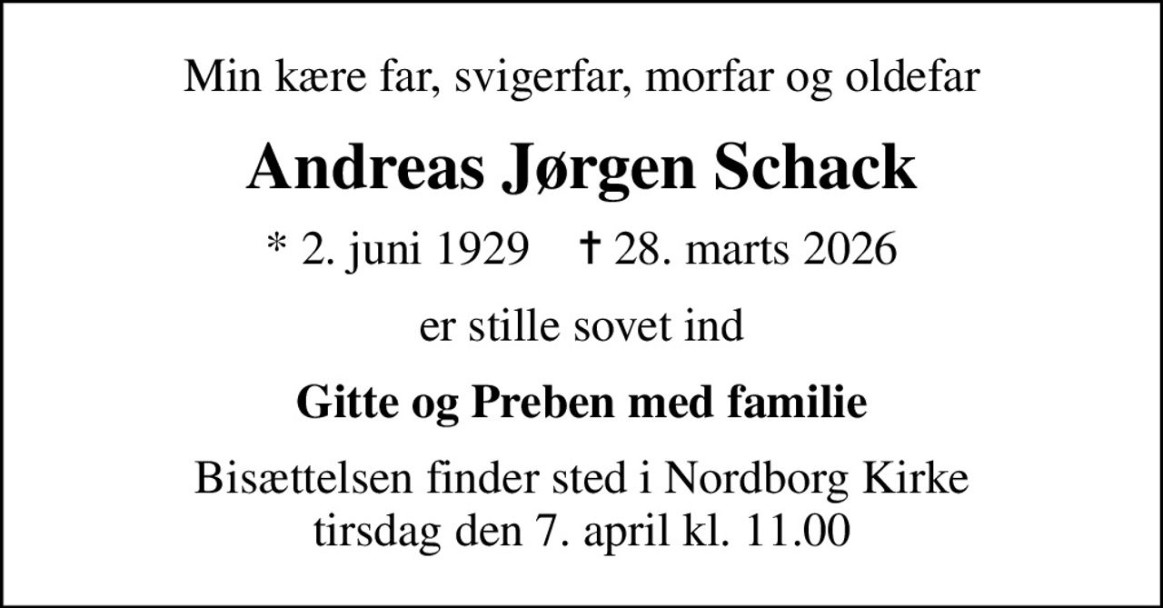 Min kære far, svigerfar, morfar og oldefar
Andreas Jørgen Schack
* 2. juni 1929    ✝ 28. marts 2026
er stille sovet ind
Gitte og Preben med familie
Bisættelsen finder sted i Nordborg Kirke  tirsdag den 7. april kl. 11.00