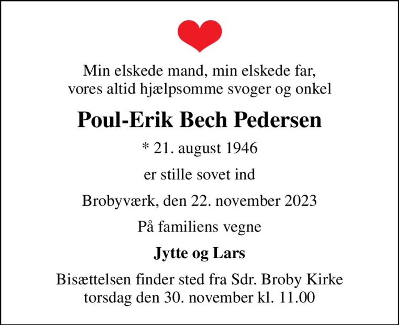 Min elskede mand, min elskede far, vores altid hjælpsomme svoger og onkel
Poul-Erik Bech Pedersen
* 21. august 1946
er stille sovet ind
Brobyværk, den 22. november 2023
På familiens vegne
Jytte og Lars
Bisættelsen finder sted fra Sdr. Broby Kirke  torsdag den 30. november kl. 11.00