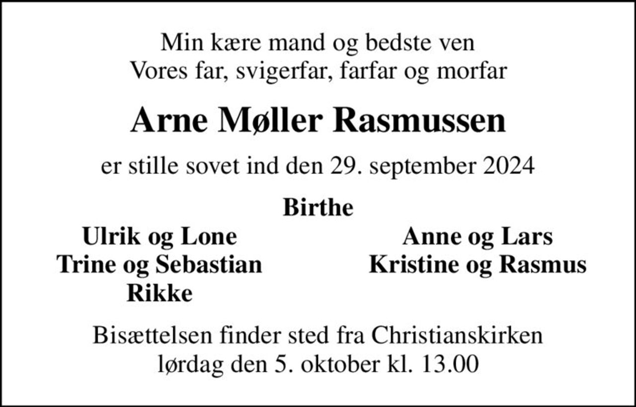 Min kære mand og bedste ven Vores far, svigerfar, farfar og morfar
Arne Møller Rasmussen
er stille sovet ind den 29. september 2024
Birthe
Ulrik og Lone
Anne og Lars
Trine og Sebastian
Kristine og Rasmus
Rikke
Bisættelsen finder sted fra Christianskirken  lørdag den 5. oktober kl. 13.00