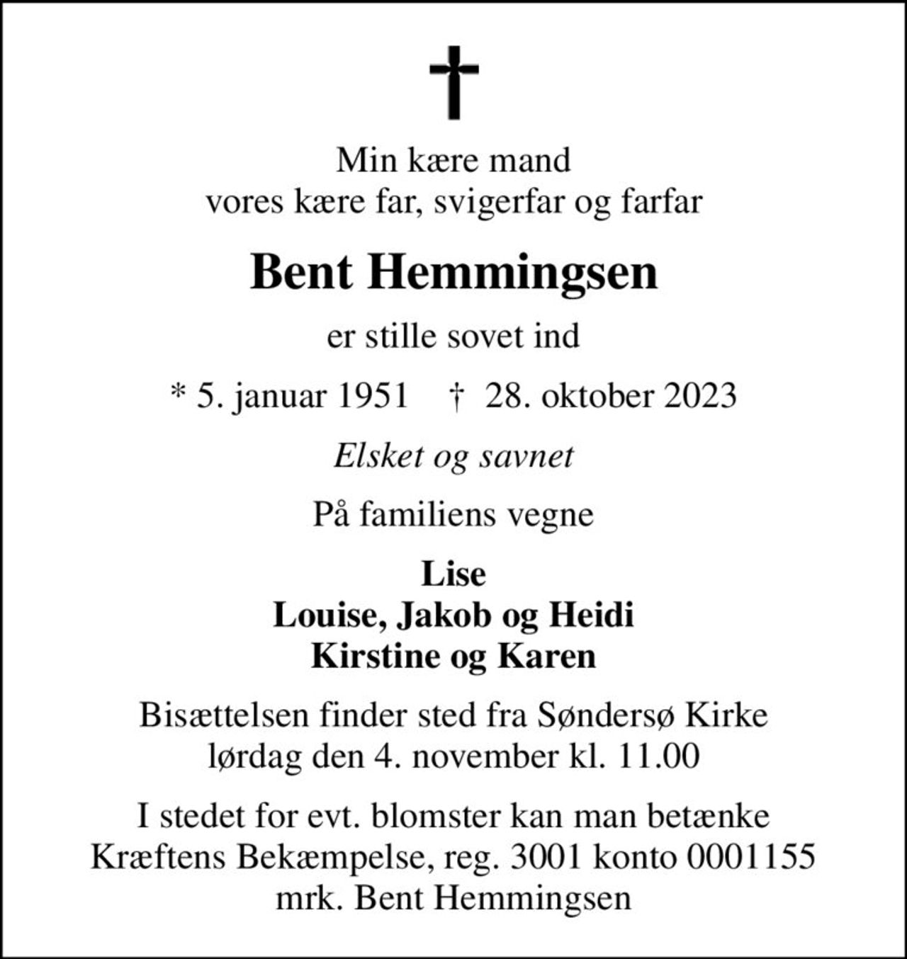 Min kære mand vores kære far, svigerfar og farfar
Bent Hemmingsen
er stille sovet ind
* 5. januar 1951    ✝ 28. oktober 2023
Elsket og savnet
På familiens vegne
Lise Louise, Jakob og Heidi Kirstine og Karen
Bisættelsen finder sted fra Søndersø Kirke  lørdag den 4. november kl. 11.00 
I stedet for evt. blomster kan man betænke
					Kræftens Bekæmpelse reg.3001konto0001155mrk. Bent
					Hemmingsen