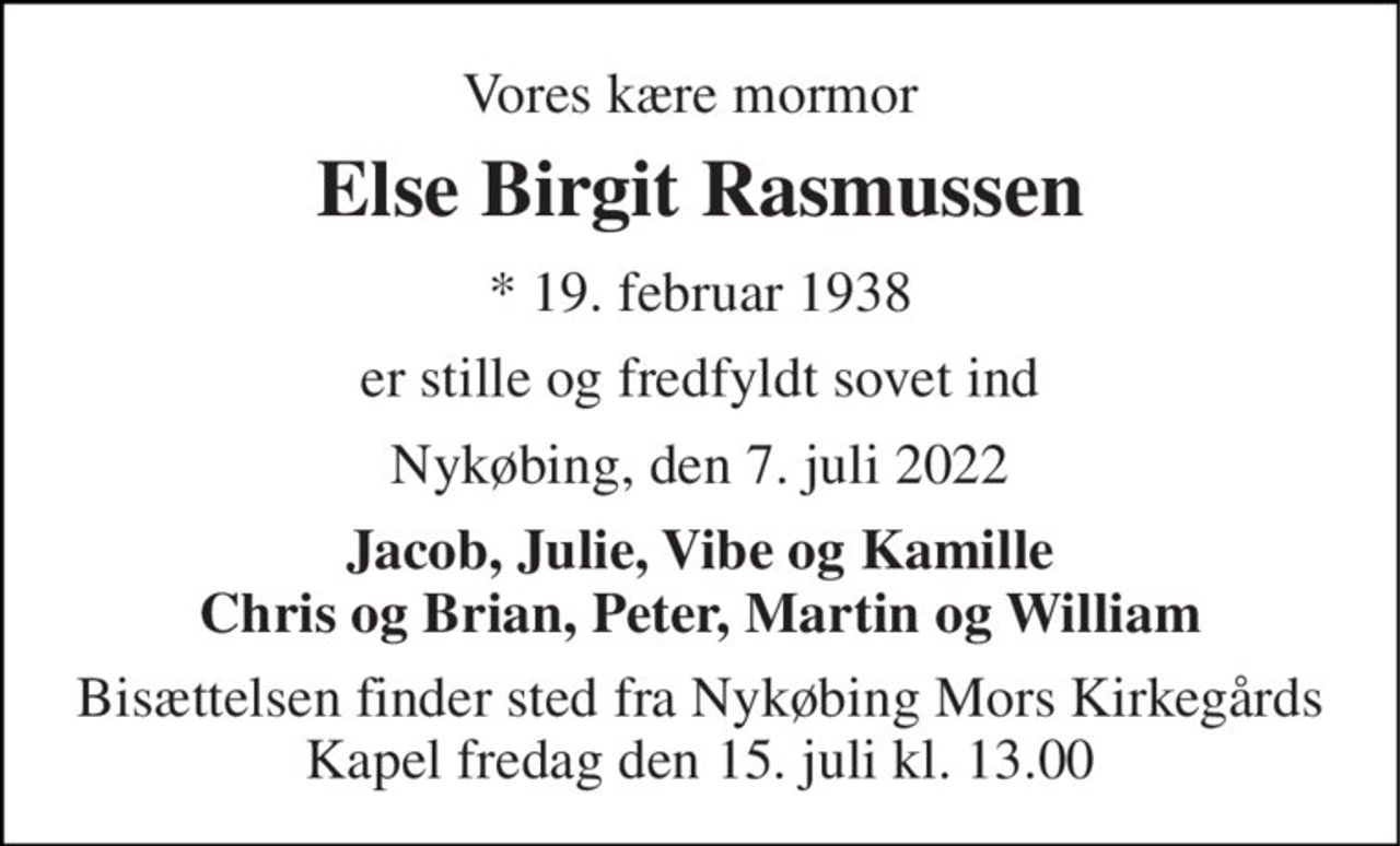 Vores kære mormor 
Else Birgit Rasmussen 
* 19. februar 1938 
er stille og fredfyldt sovet ind 
Nykøbing, den 7. juli 2022 
Jacob, Julie, Vibe og Kamille Chris og Brian, Peter, Martin og William 
Bisættelsen finder sted fra Nykøbing Mors Kirkegårds Kapel fredag den 15. juli kl. 13.00
