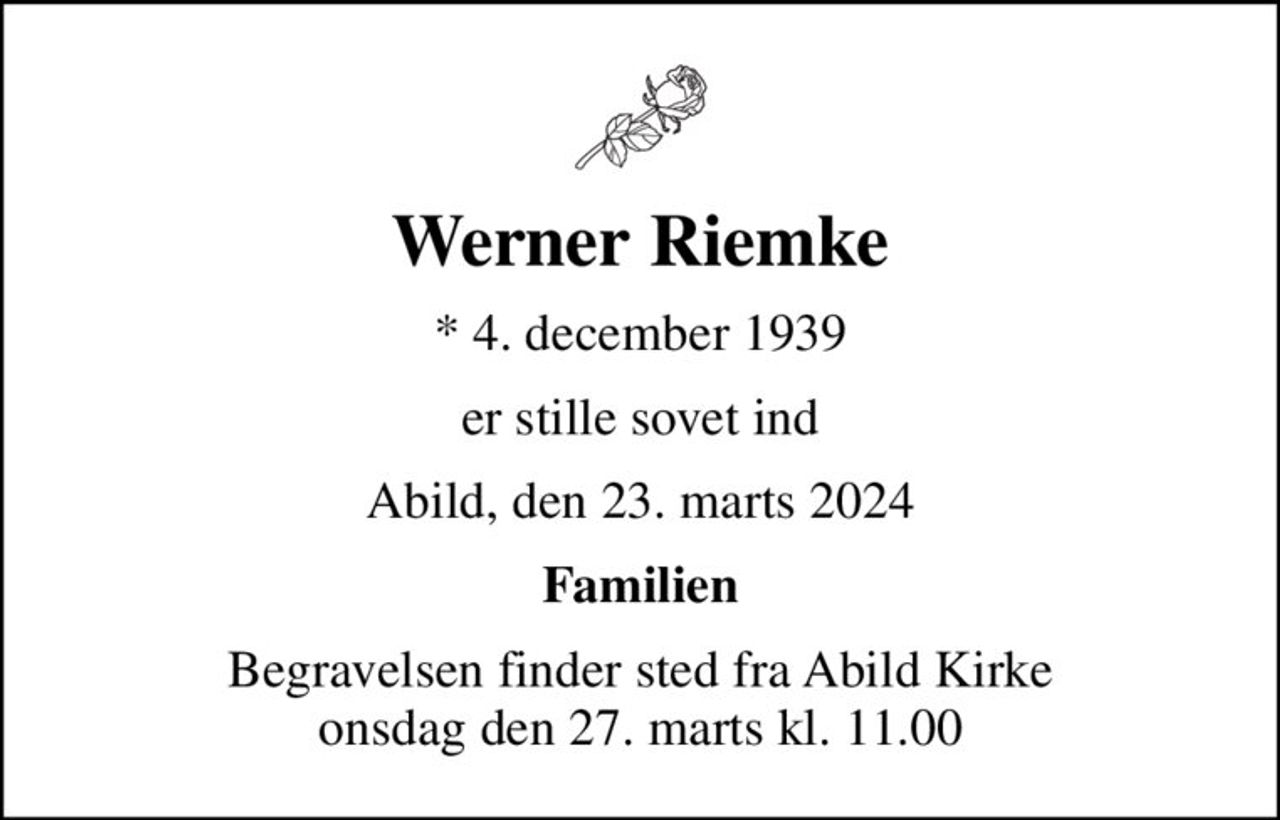 Werner Riemke
* 4. december 1939
er stille sovet ind
Abild, den 23. marts 2024
Familien
Begravelsen finder sted fra Abild Kirke  onsdag den 27. marts kl. 11.00